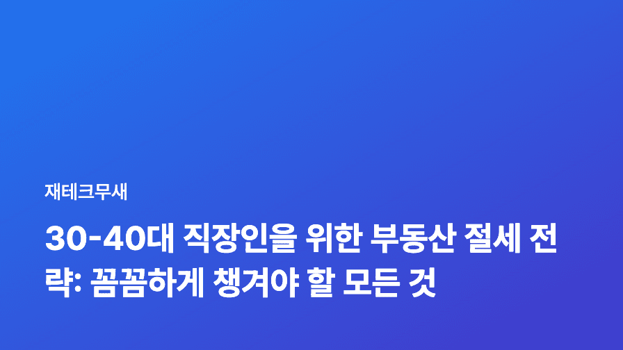 30-40대 직장인을 위한 부동산 절세 전략: 꼼꼼하게 챙겨야 할 모든 것